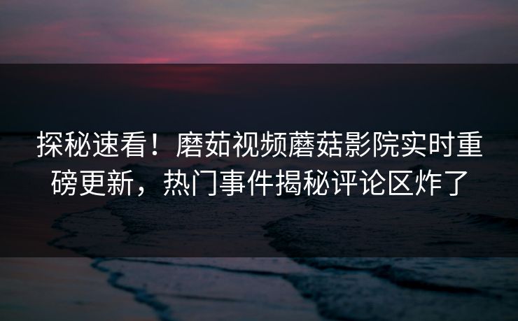 探秘速看！磨茹视频蘑菇影院实时重磅更新，热门事件揭秘评论区炸了