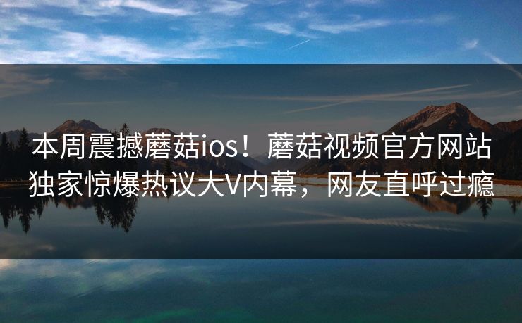 本周震撼蘑菇ios！蘑菇视频官方网站独家惊爆热议大V内幕，网友直呼过瘾