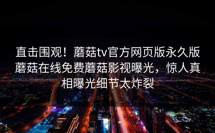 直击围观！蘑菇tv官方网页版永久版蘑菇在线免费蘑菇影视曝光，惊人真相曝光细节太炸裂