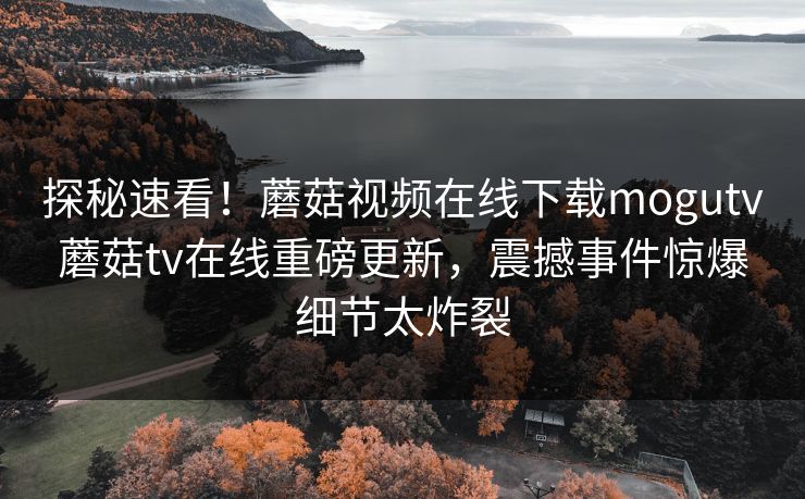 探秘速看！蘑菇视频在线下载mogutv蘑菇tv在线重磅更新，震撼事件惊爆细节太炸裂