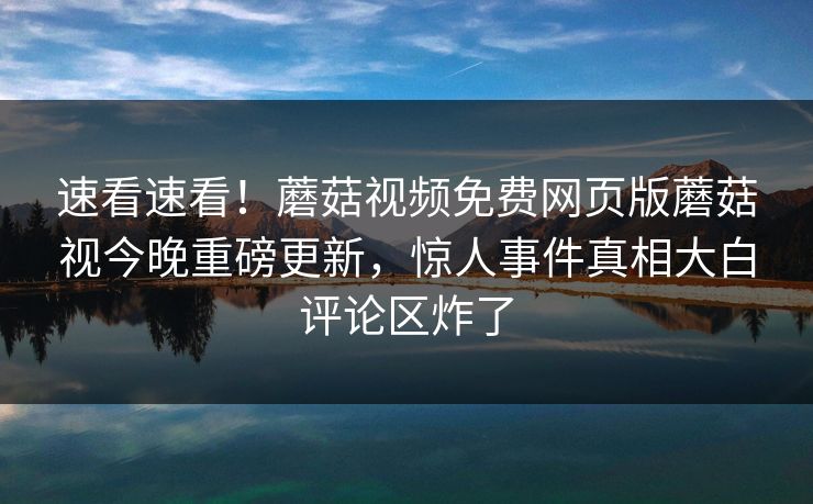 速看速看！蘑菇视频免费网页版蘑菇视今晚重磅更新，惊人事件真相大白评论区炸了