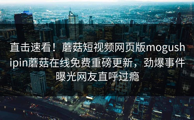 直击速看！蘑菇短视频网页版mogushipin蘑菇在线免费重磅更新，劲爆事件曝光网友直呼过瘾