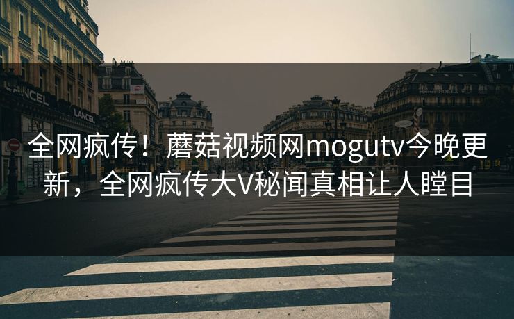 全网疯传！蘑菇视频网mogutv今晚更新，全网疯传大V秘闻真相让人瞠目