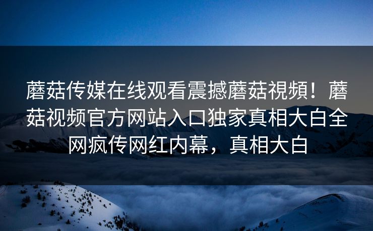 蘑菇传媒在线观看震撼蘑菇視頻！蘑菇视频官方网站入口独家真相大白全网疯传网红内幕，真相大白