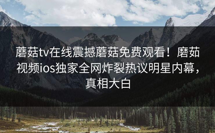 蘑菇tv在线震撼蘑菇免费观看！磨茹视频ios独家全网炸裂热议明星内幕，真相大白