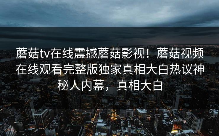 蘑菇tv在线震撼蘑菇影视！蘑菇视频在线观看完整版独家真相大白热议神秘人内幕，真相大白