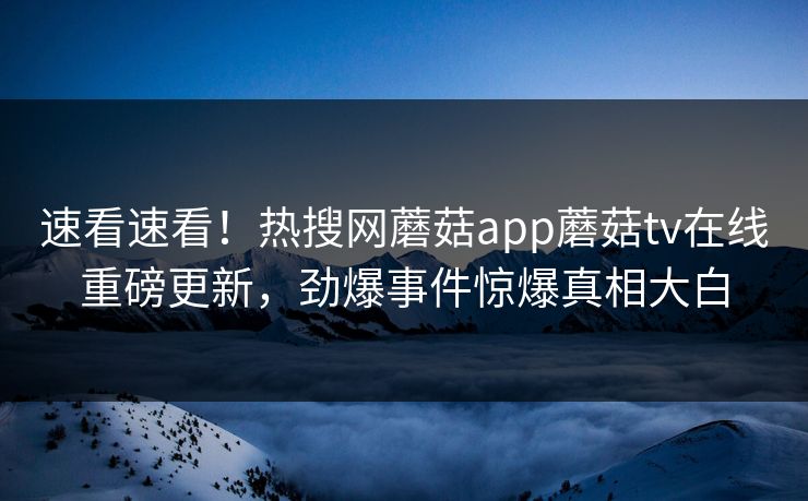 速看速看！热搜网蘑菇app蘑菇tv在线重磅更新，劲爆事件惊爆真相大白