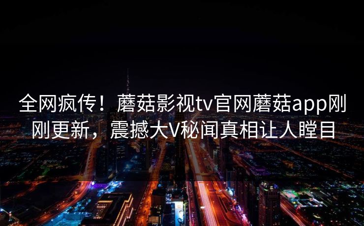 全网疯传！蘑菇影视tv官网蘑菇app刚刚更新，震撼大V秘闻真相让人瞠目