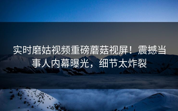 实时磨姑视频重磅蘑菇视屏！震撼当事人内幕曝光，细节太炸裂