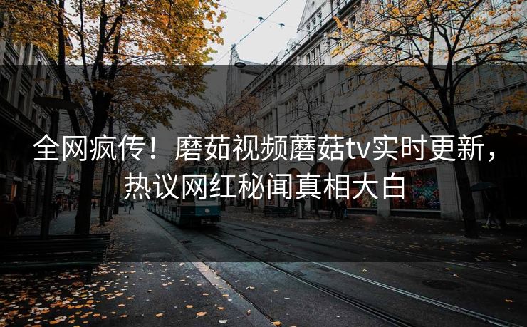 全网疯传！磨茹视频蘑菇tv实时更新，热议网红秘闻真相大白
