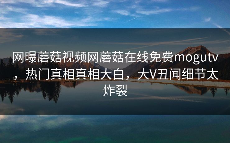 网曝蘑菇视频网蘑菇在线免费mogutv，热门真相真相大白，大V丑闻细节太炸裂