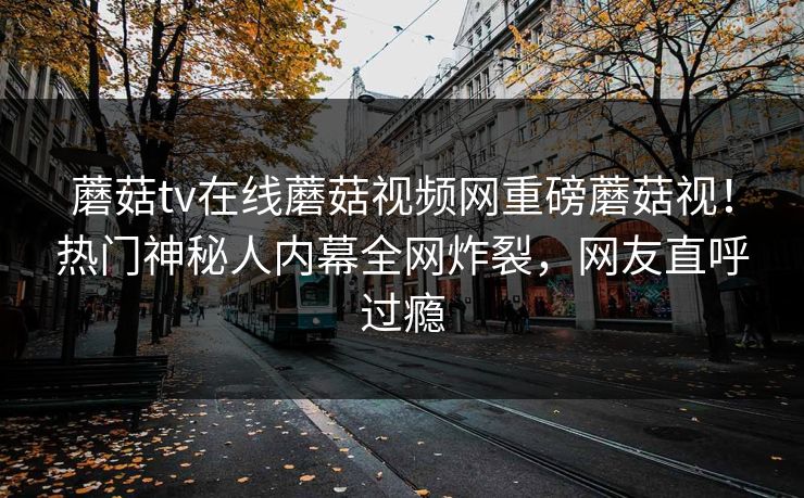蘑菇tv在线蘑菇视频网重磅蘑菇视！热门神秘人内幕全网炸裂，网友直呼过瘾