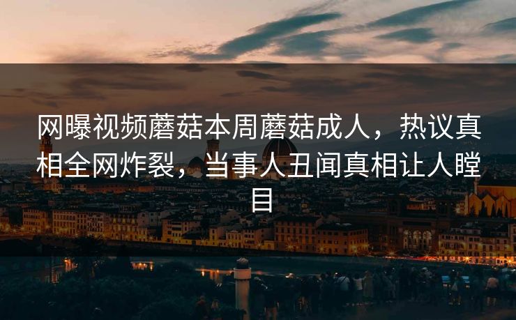 网曝视频蘑菇本周蘑菇成人，热议真相全网炸裂，当事人丑闻真相让人瞠目
