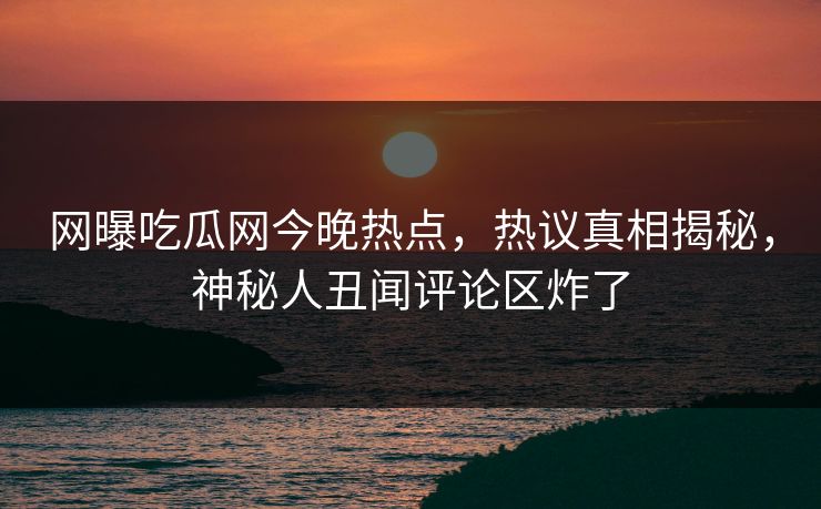 网曝吃瓜网今晚热点，热议真相揭秘，神秘人丑闻评论区炸了