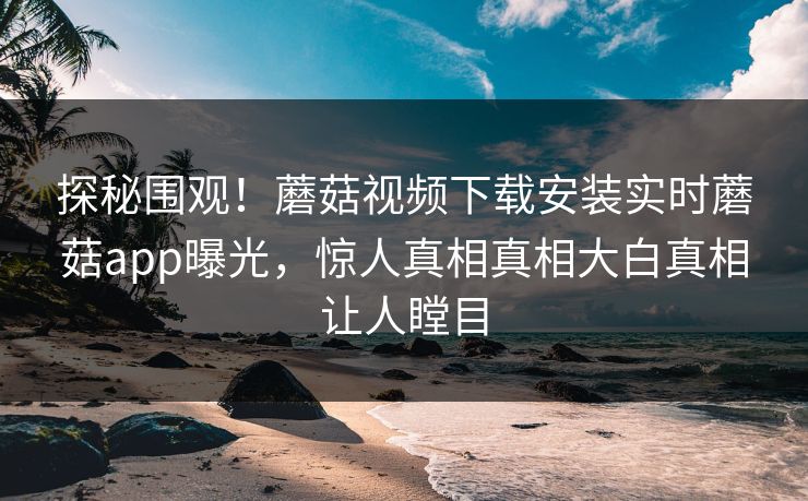 探秘围观！蘑菇视频下载安装实时蘑菇app曝光，惊人真相真相大白真相让人瞠目