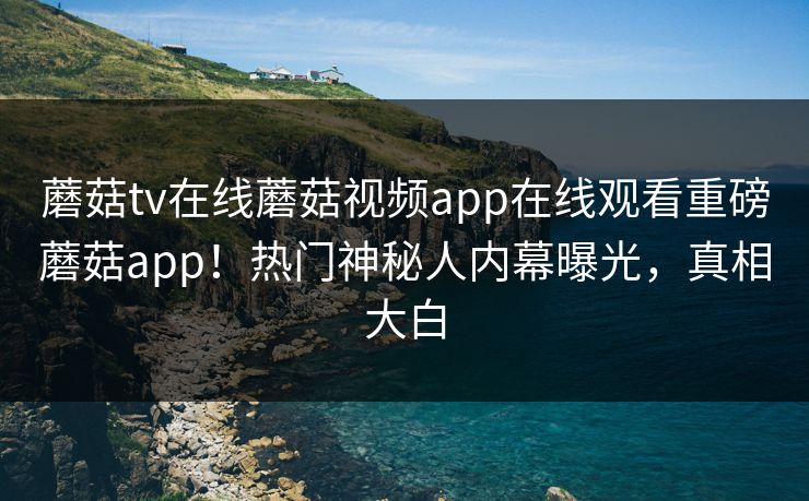 蘑菇tv在线蘑菇视频app在线观看重磅蘑菇app！热门神秘人内幕曝光，真相大白