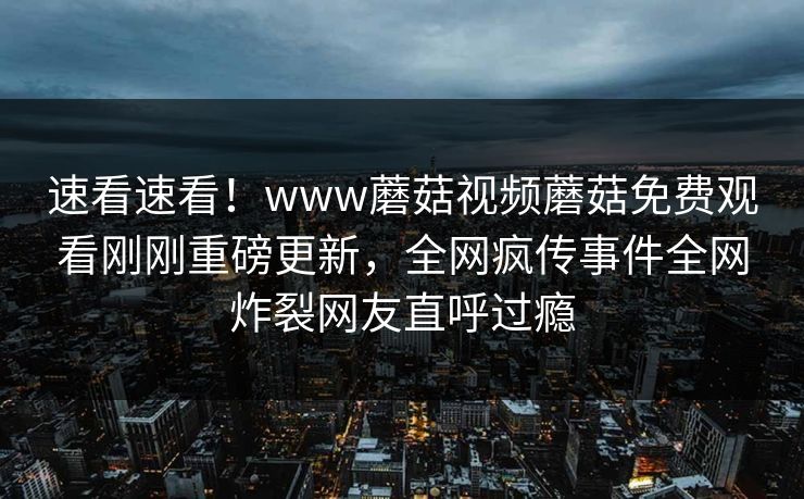 速看速看！www蘑菇视频蘑菇免费观看刚刚重磅更新，全网疯传事件全网炸裂网友直呼过瘾