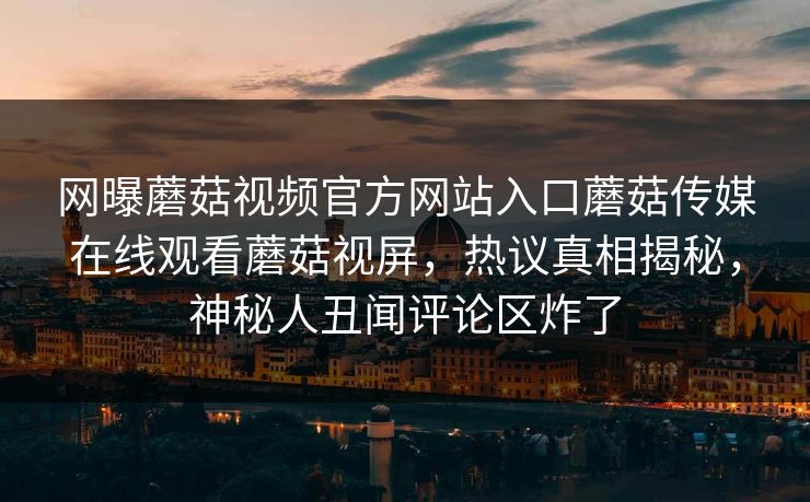 网曝蘑菇视频官方网站入口蘑菇传媒在线观看蘑菇视屏，热议真相揭秘，神秘人丑闻评论区炸了