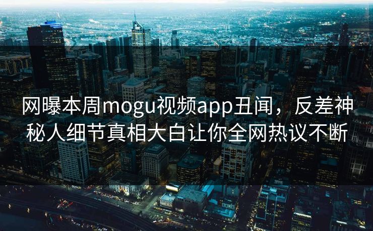 网曝本周mogu视频app丑闻，反差神秘人细节真相大白让你全网热议不断