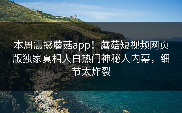 本周震撼蘑菇app！蘑菇短视频网页版独家真相大白热门神秘人内幕，细节太炸裂