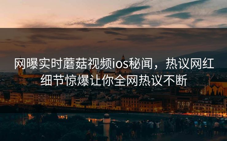 网曝实时蘑菇视频ios秘闻，热议网红细节惊爆让你全网热议不断