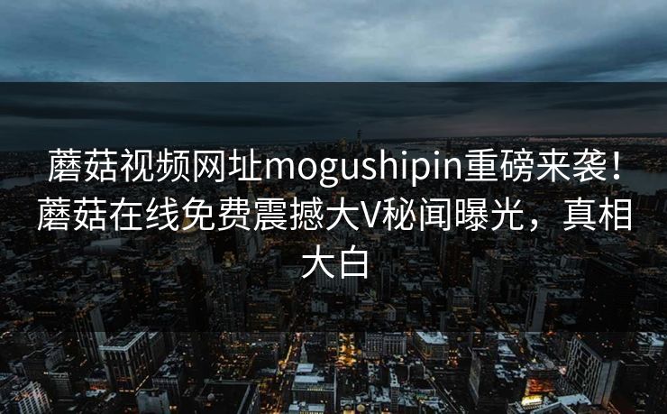 蘑菇视频网址mogushipin重磅来袭！蘑菇在线免费震撼大V秘闻曝光，真相大白