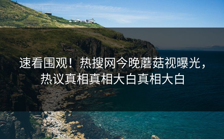 速看围观！热搜网今晚蘑菇视曝光，热议真相真相大白真相大白