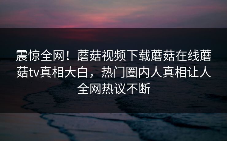 震惊全网！蘑菇视频下载蘑菇在线蘑菇tv真相大白，热门圈内人真相让人全网热议不断