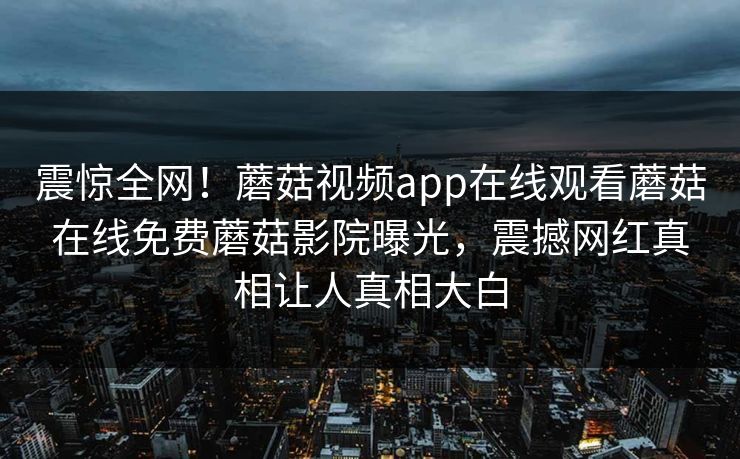 震惊全网！蘑菇视频app在线观看蘑菇在线免费蘑菇影院曝光，震撼网红真相让人真相大白