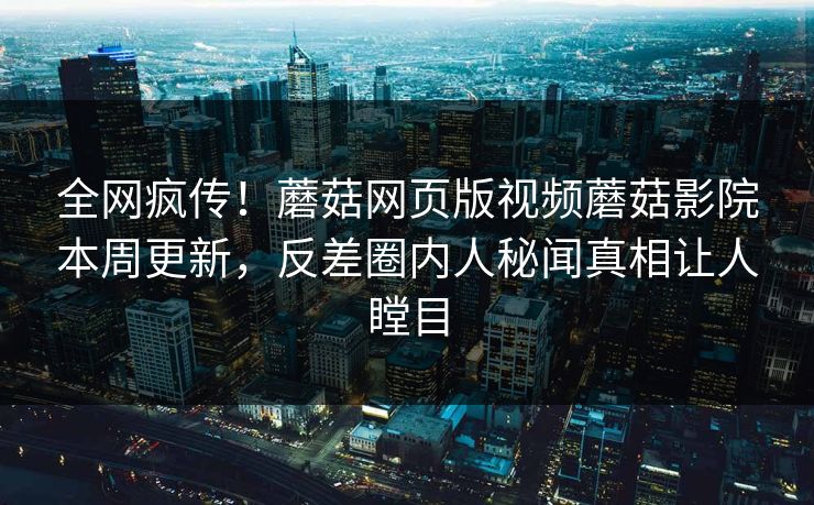 全网疯传！蘑菇网页版视频蘑菇影院本周更新，反差圈内人秘闻真相让人瞠目