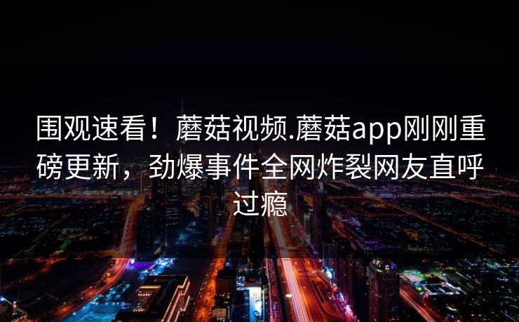 围观速看！蘑菇视频.蘑菇app刚刚重磅更新，劲爆事件全网炸裂网友直呼过瘾