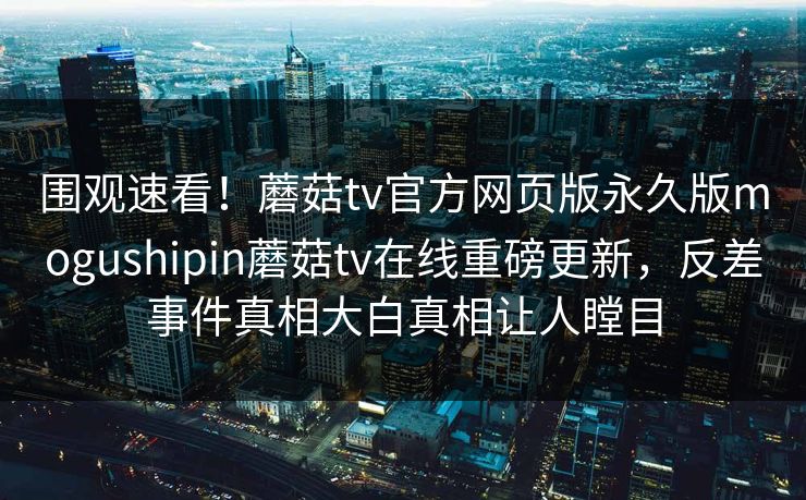 围观速看！蘑菇tv官方网页版永久版mogushipin蘑菇tv在线重磅更新，反差事件真相大白真相让人瞠目