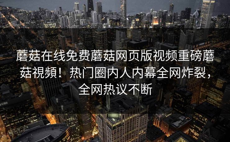 蘑菇在线免费蘑菇网页版视频重磅蘑菇視頻！热门圈内人内幕全网炸裂，全网热议不断