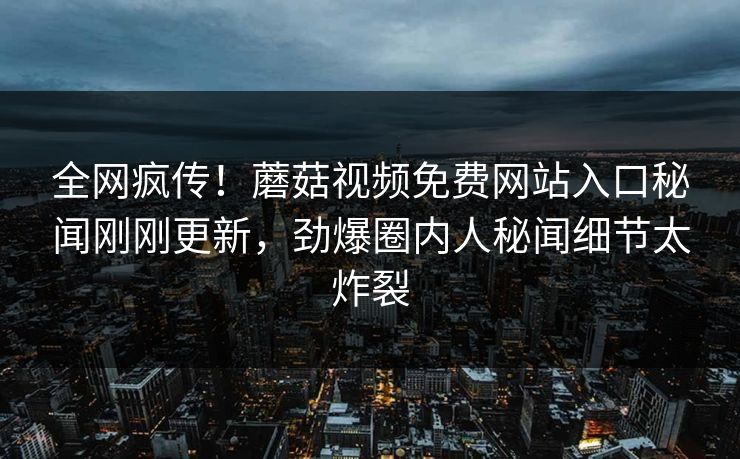 全网疯传！蘑菇视频免费网站入口秘闻刚刚更新，劲爆圈内人秘闻细节太炸裂