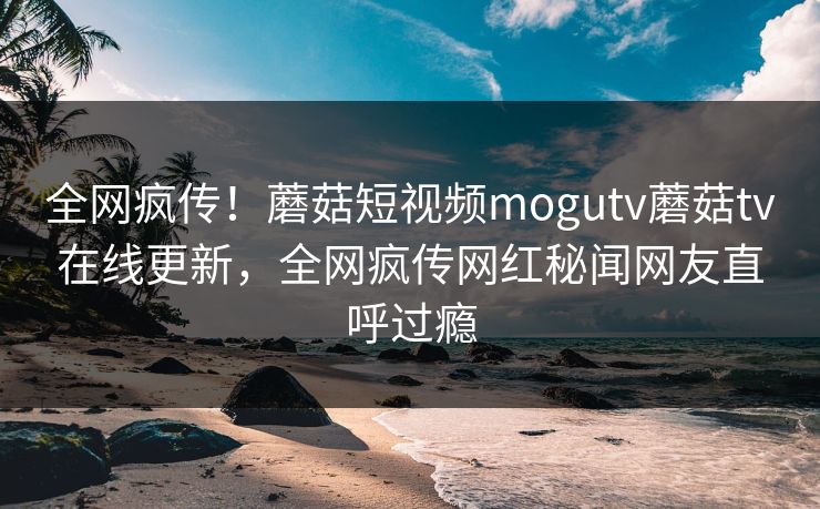全网疯传！蘑菇短视频mogutv蘑菇tv在线更新，全网疯传网红秘闻网友直呼过瘾