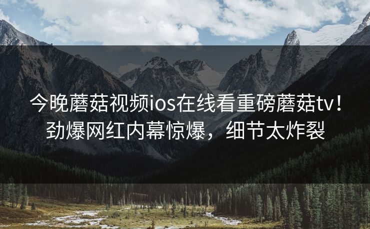 今晚蘑菇视频ios在线看重磅蘑菇tv！劲爆网红内幕惊爆，细节太炸裂