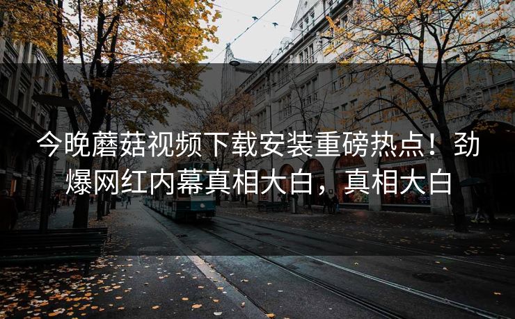 今晚蘑菇视频下载安装重磅热点！劲爆网红内幕真相大白，真相大白
