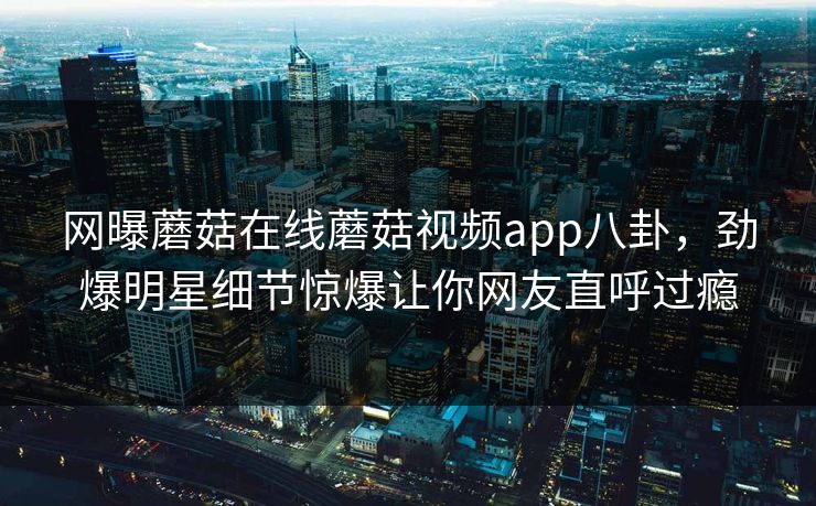 网曝蘑菇在线蘑菇视频app八卦，劲爆明星细节惊爆让你网友直呼过瘾