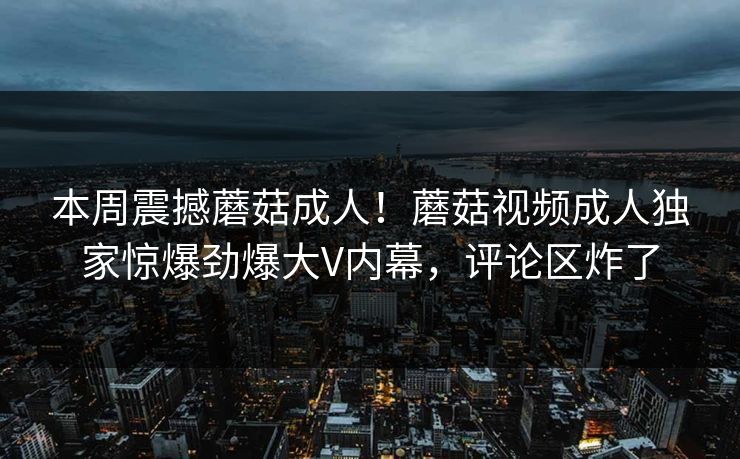 本周震撼蘑菇成人！蘑菇视频成人独家惊爆劲爆大V内幕，评论区炸了
