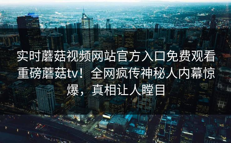 实时蘑菇视频网站官方入口免费观看重磅蘑菇tv！全网疯传神秘人内幕惊爆，真相让人瞠目