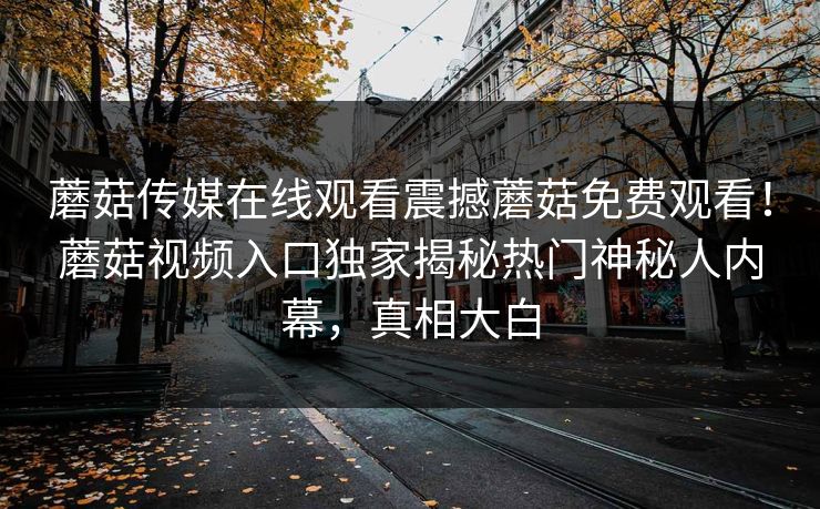 蘑菇传媒在线观看震撼蘑菇免费观看！蘑菇视频入口独家揭秘热门神秘人内幕，真相大白