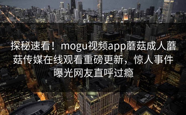 探秘速看！mogu视频app蘑菇成人蘑菇传媒在线观看重磅更新，惊人事件曝光网友直呼过瘾