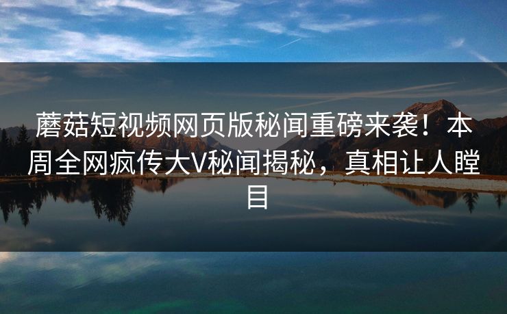 蘑菇短视频网页版秘闻重磅来袭！本周全网疯传大V秘闻揭秘，真相让人瞠目