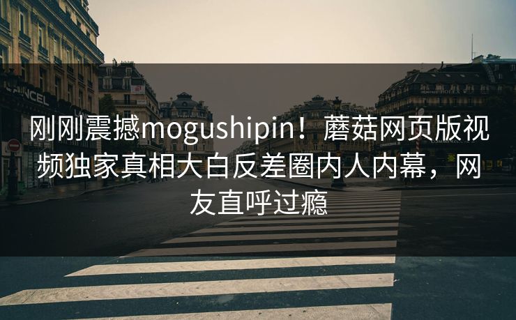 刚刚震撼mogushipin！蘑菇网页版视频独家真相大白反差圈内人内幕，网友直呼过瘾