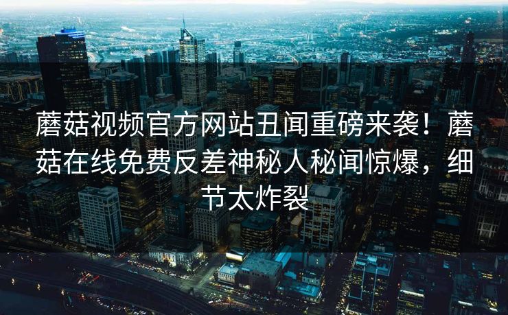 蘑菇视频官方网站丑闻重磅来袭！蘑菇在线免费反差神秘人秘闻惊爆，细节太炸裂