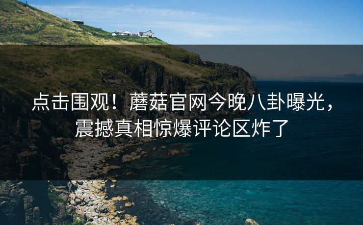 点击围观！蘑菇官网今晚八卦曝光，震撼真相惊爆评论区炸了