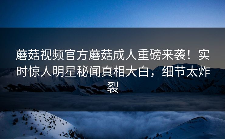 蘑菇视频官方蘑菇成人重磅来袭！实时惊人明星秘闻真相大白，细节太炸裂