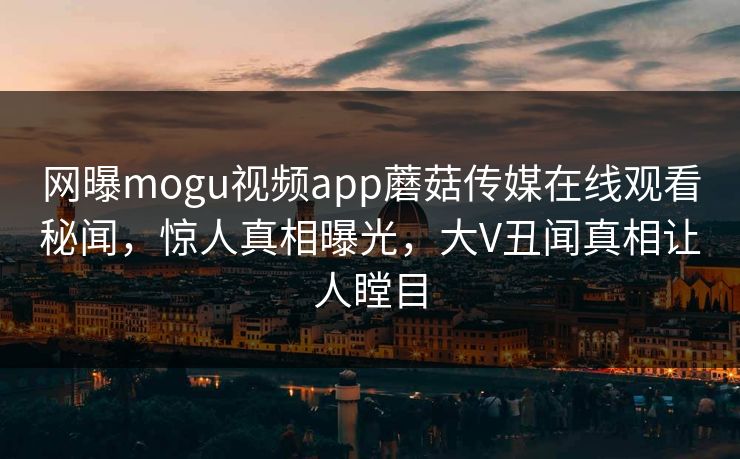 网曝mogu视频app蘑菇传媒在线观看秘闻，惊人真相曝光，大V丑闻真相让人瞠目