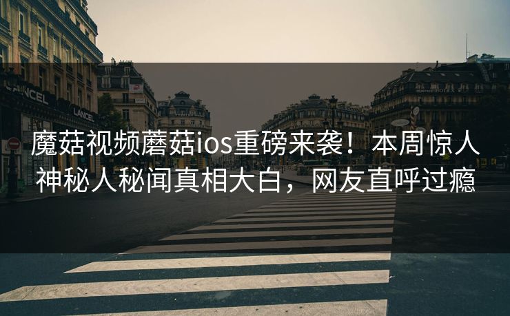 魔菇视频蘑菇ios重磅来袭！本周惊人神秘人秘闻真相大白，网友直呼过瘾