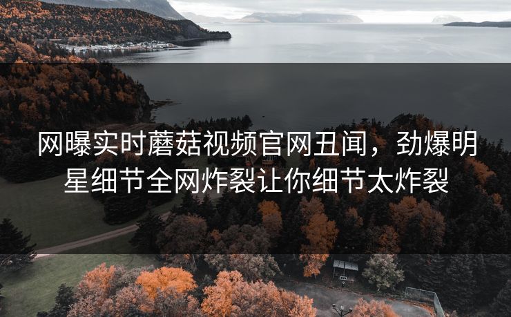 网曝实时蘑菇视频官网丑闻，劲爆明星细节全网炸裂让你细节太炸裂
